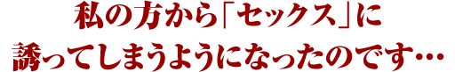 私の方から「セックス」に誘ってしまうようになったのです・・・