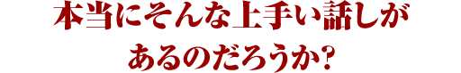 本当にそんな上手い話しがあるのだろうか？