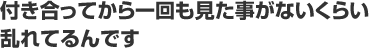 付き合ってから一回も見たことがないくらい乱れてるんです