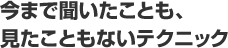 今まで聞いたことも、見たこともないテクニック